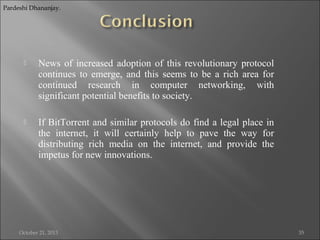Pardeshi Dhananjay.



News of increased adoption of this revolutionary protocol
continues to emerge, and this seems to be a rich area for
continued research in computer networking, with
significant potential benefits to society.



If BitTorrent and similar protocols do find a legal place in
the internet, it will certainly help to pave the way for
distributing rich media on the internet, and provide the
impetus for new innovations.

October 21, 2013

35

 