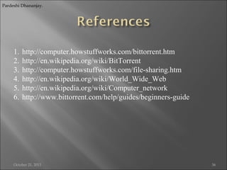 Pardeshi Dhananjay.

1.
2.
3.
4.
5.
6.

http://computer.howstuffworks.com/bittorrent.htm
http://en.wikipedia.org/wiki/BitTorrent
http://computer.howstuffworks.com/file-sharing.htm
http://en.wikipedia.org/wiki/World_Wide_Web
http://en.wikipedia.org/wiki/Computer_network
http://www.bittorrent.com/help/guides/beginners-guide

October 21, 2013

36

 