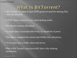 Pardeshi Dhananjay.

• Bit-Torrent is a peer to peer (P2P) protocol used for sharing files
over the network.
• A P2P client is used on every participating nodes.
• No central resource allocation.
• A single data is accessed effectively by hundreds of peers.
• The data is chopped into pieces and further into sub pieces.
• Every peer acts as both, client and server.
• One of Bit Torrent's most powerful idea is the choking
mechanism.
October 21, 2013

9

 