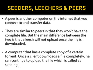 •

A peer is another computer on the internet that you
connect to and transfer data.

•

They are similar to peers in that they won’t have the
complete file. But the main difference between the
two is that a leech will not upload once the file is
downloaded.

•

A computer that has a complete copy of a certain
torrent. Once a client downloads a file completely, he
can continue to upload the file which is called as
seeding..

 