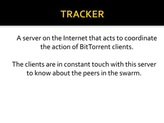 A server on the Internet that acts to coordinate
the action of BitTorrent clients.
The clients are in constant touch with this server
to know about the peers in the swarm.

 