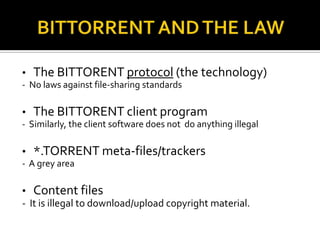 •

The BITTORENT protocol (the technology)

- No laws against file-sharing standards

•

The BITTORENT client program

- Similarly, the client software does not do anything illegal

•

*.TORRENT meta-files/trackers

- A grey area

• Content files
- It is illegal to download/upload copyright material.

 