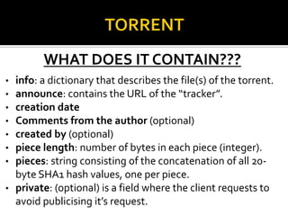 WHAT DOES IT CONTAIN???
info: a dictionary that describes the file(s) of the torrent.
announce: contains the URL of the “tracker”.
creation date
Comments from the author (optional)
created by (optional)
piece length: number of bytes in each piece (integer).
pieces: string consisting of the concatenation of all 20byte SHA1 hash values, one per piece.
• private: (optional) is a field where the client requests to
avoid publicising it’s request.
•
•
•
•
•
•
•

 