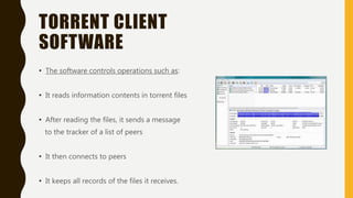 TORRENT CLIENT
SOFTWARE
• The software controls operations such as:
• It reads information contents in torrent files
• After reading the files, it sends a message
to the tracker of a list of peers
• It then connects to peers
• It keeps all records of the files it receives.
 