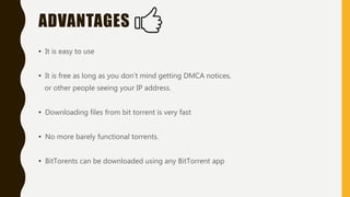 ADVANTAGES
• It is easy to use
• It is free as long as you don’t mind getting DMCA notices,
or other people seeing your IP address.
• Downloading files from bit torrent is very fast
• No more barely functional torrents.
• BitTorents can be downloaded using any BitTorrent app
 