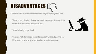 DISADVANTAGES
• People can upload and download illegal/copyrighted files.
• There is very limited device support, meaning other devices
other than windows, are out of luck.
• Store is badly organized.
• You can not download torrents securely without paying for
VPN, seed box or any other kind of premium service.
 