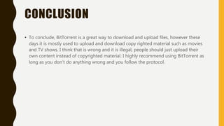 CONCLUSION
• To conclude, BitTorrent is a great way to download and upload files, however these
days it is mostly used to upload and download copy righted material such as movies
and TV shows. I think that is wrong and it is illegal, people should just upload their
own content instead of copyrighted material. I highly recommend using BitTorrent as
long as you don’t do anything wrong and you follow the protocol.
 