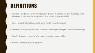 DEFINITIONS
• Torrent – the torrent is the file itself, but it is not the entire file and it is really small.
However, it contains the information that points to the actual file.
• Peer – users that exchange data using the BitTorrent protocol.
• Leecher – is a person that does not have the complete file yet, but is downloading it.
• Seed – A seeder is anyone who has a complete copy of a file.
• Swarm – Peers that share a torrent.
 