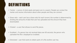 DEFINITIONS
• Tracker - a server of what seeds and peers are in a swarm. People can contact the
tracker and receive information about other people and they can connect.
• Share ratio – each user has a share ratio for each torrent, the number is determined by
dividing the amounts of data that user has uploaded and the amount they have
downloaded.
• Choked – a user that refuses to send file pieces.
• Snubbed – if a person has not received data over 60 seconds, the person who
uploaded the file is displayed as snubbed.
• Interested – user that wants to obtain parts of a file another user has.
 
