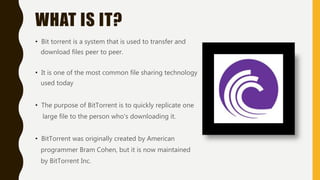 WHAT IS IT?
• Bit torrent is a system that is used to transfer and
download files peer to peer.
• It is one of the most common file sharing technology
used today
• The purpose of BitTorrent is to quickly replicate one
large file to the person who's downloading it.
• BitTorrent was originally created by American
programmer Bram Cohen, but it is now maintained
by BitTorrent Inc.
 