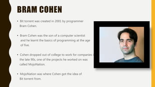BRAM COHEN
• Bit torrent was created in 2001 by programmer
Bram Cohen.
• Bram Cohen was the son of a computer scientist
and he learnt the basics of programming at the age
of five.
• Cohen dropped out of college to work for companies in
the late 90s, one of the projects he worked on was
called MojoNation.
• MojoNation was where Cohen got the idea of
Bit torrent from.
 