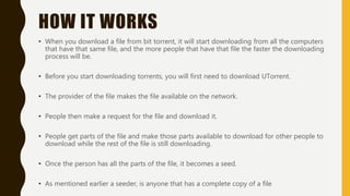 HOW IT WORKS
• When you download a file from bit torrent, it will start downloading from all the computers
that have that same file, and the more people that have that file the faster the downloading
process will be.
• Before you start downloading torrents, you will first need to download UTorrent.
• The provider of the file makes the file available on the network.
• People then make a request for the file and download it.
• People get parts of the file and make those parts available to download for other people to
download while the rest of the file is still downloading.
• Once the person has all the parts of the file, it becomes a seed.
• As mentioned earlier a seeder, is anyone that has a complete copy of a file
 