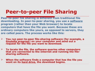 Peer-to-peer File Sharing
Peer-to-peer file sharing is different from traditional file
downloading. In peer-to-peer sharing, you use a software
program (rather than your Web browser) to locate
computers that have the file you want. Because these are
ordinary computers like yours, as opposed to servers, they
are called peers. The process works like this:
 You run peer-to-peer file-sharing software (for example, a
Gnutella program) on your computer and send out a
request for the file you want to download.
 To locate the file, the software queries other computers
that are connected to the Internet and running the file-
sharing software.
 When the software finds a computer that has the file you
want on its hard drive, the download begins.
 