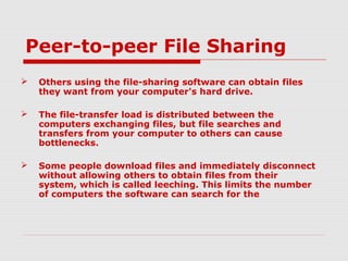 Peer-to-peer File Sharing
 Others using the file-sharing software can obtain files
they want from your computer's hard drive.
 The file-transfer load is distributed between the
computers exchanging files, but file searches and
transfers from your computer to others can cause
bottlenecks.
 Some people download files and immediately disconnect
without allowing others to obtain files from their
system, which is called leeching. This limits the number
of computers the software can search for the
 