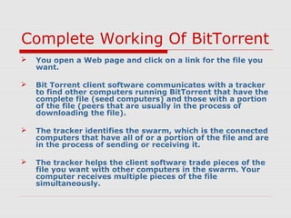 Complete Working Of BitTorrent
 You open a Web page and click on a link for the file you
want.
 Bit Torrent client software communicates with a tracker
to find other computers running BitTorrent that have the
complete file (seed computers) and those with a portion
of the file (peers that are usually in the process of
downloading the file).
 The tracker identifies the swarm, which is the connected
computers that have all of or a portion of the file and are
in the process of sending or receiving it.
 The tracker helps the client software trade pieces of the
file you want with other computers in the swarm. Your
computer receives multiple pieces of the file
simultaneously.
 