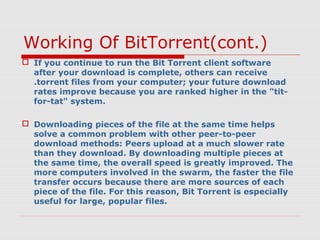 Working Of BitTorrent(cont.)
 If you continue to run the Bit Torrent client software
after your download is complete, others can receive
.torrent files from your computer; your future download
rates improve because you are ranked higher in the "tit-
for-tat" system.
 Downloading pieces of the file at the same time helps
solve a common problem with other peer-to-peer
download methods: Peers upload at a much slower rate
than they download. By downloading multiple pieces at
the same time, the overall speed is greatly improved. The
more computers involved in the swarm, the faster the file
transfer occurs because there are more sources of each
piece of the file. For this reason, Bit Torrent is especially
useful for large, popular files.
 