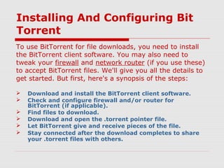 Installing And Configuring Bit
Torrent
To use BitTorrent for file downloads, you need to install
the BitTorrent client software. You may also need to
tweak your firewall and network router (if you use these)
to accept BitTorrent files. We'll give you all the details to
get started. But first, here's a synopsis of the steps:
 Download and install the BitTorrent client software.
 Check and configure firewall and/or router for
BitTorrent (if applicable).
 Find files to download.
 Download and open the .torrent pointer file.
 Let BitTorrent give and receive pieces of the file.
 Stay connected after the download completes to share
your .torrent files with others.
 