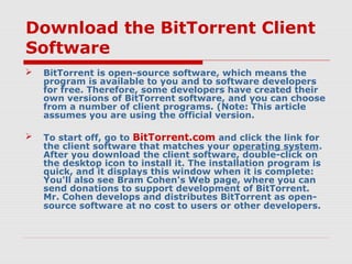 Download the BitTorrent Client
Software
 BitTorrent is open-source software, which means the
program is available to you and to software developers
for free. Therefore, some developers have created their
own versions of BitTorrent software, and you can choose
from a number of client programs. (Note: This article
assumes you are using the official version.
 To start off, go to BitTorrent.com and click the link for
the client software that matches your operating system.
After you download the client software, double-click on
the desktop icon to install it. The installation program is
quick, and it displays this window when it is complete:
You'll also see Bram Cohen's Web page, where you can
send donations to support development of BitTorrent.
Mr. Cohen develops and distributes BitTorrent as open-
source software at no cost to users or other developers.
 