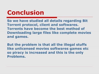 Conclusion
So we have studied all details regarding Bit
Torrent protocol, client and softwares.
Torrents have become the best method of
Downloading large files like complete movies
and games.
But the problem is that all the illegal stuffs
like unlicensed movies softwares games etc
so piracy is increased and this is the only
Problems.
 