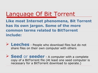 Language Of Bit Torrent
Like most Internet phenomena, Bit Torrent
has its own jargon. Some of the more
common terms related to BitTorrent
include:
 Leeches - People who download files but do not
share files on their own computer with others
 Seed or seeder - A computer with a complete
copy of a BitTorrent file (At least one seed computer is
necessary for a BitTorrent download to operate.)
 