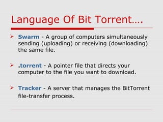  Swarm - A group of computers simultaneously
sending (uploading) or receiving (downloading)
the same file.
 .torrent - A pointer file that directs your
computer to the file you want to download.
 Tracker - A server that manages the BitTorrent
file-transfer process.
Language Of Bit Torrent….
 