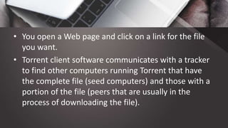 • You open a Web page and click on a link for the file
you want.
• Torrent client software communicates with a tracker
to find other computers running Torrent that have
the complete file (seed computers) and those with a
portion of the file (peers that are usually in the
process of downloading the file).
 