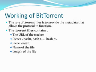 Working of BitTorrentThe role of .torrent files is to provide the metadata that allows the protocol to function.The .torrent files contains :The URL of the tracker