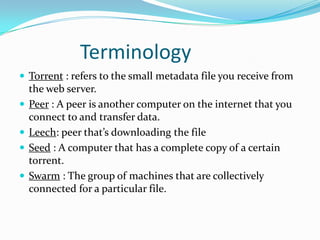 		TerminologyTorrent : refers to the small metadata file you receive from the web server.Peer : A peer is another computer on the internet that you connect to and transfer data.Leech: peer that’s downloading the fileSeed: A computer that has a complete copy of a certain torrent. Swarm: The group of machines that are collectively connected for a particular file.