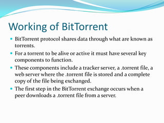 Working of BitTorrentBitTorrent protocol shares data through what are known as torrents.For a torrent to be alive or active it must have several key components to function. These components include a tracker server, a .torrent file, a web server where the .torrent file is stored and a complete copy of the file being exchanged. The first step in the BitTorrent exchange occurs when a peer downloads a .torrent file from a server. 