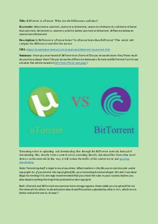Title: BitTorrent vs uTorrent: What Are the Differences and Likes?
Keywords: bittorrentvsutorrent,utorrentvsbittorrent, utorrentorbittorrent, isbittorrentfaster
than utorrent, bittorrentvs.utorrent, whichisbetterutorrentorbittorrent, difference between
utorrentand bittorrent
Description: Is BitTorrent or uTorrent better? Is uTorrent better than BitTorrent? This article will
compare the differences and offer the answer.
URL: https://moviemaker.minitool.com/moviemaker/bittorrent-vs-utorrent.html
Summary: Have youeverheardof BitTorrentor uTorrent?Doyou know whatare they?How much
do youknowabout them?Doyou knowthe difference betweenuTorrentandBitTorrent?Let’shave
a lookat thisarticle raised onMiniTool official webpage!
Torrenting refers to uploading and downloading files through the BitTorrent network. Instead of
downloading files directly from a central server,torrenting directly download files from other users’
devices on the network. In this way, it will reduce the traffic of the central server and speed up
downloading.
Note:Torrenting itself is legal in mostcountries.Whatmattersis the file you torrentmay be under
copyright.So,if you torrent the copyrighted file,yourtorrenting becomesillegal. We don’tcondone
illegal torrenting!Itis strongly recommended thatyou checktherules in yourcountry beforeyou
download anything thatmightbeprotected undercopyright.
Both uTorrentand BitTorrentare commontorrentingprogramsthatenable youto uploadfiles to
the networkforothersto downloadordownloadfilesonline uploadedbyothers.Yet, whichone is
betterandwhichone to choose?
 