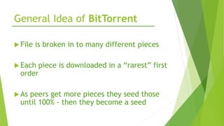 General Idea of BitTorrent
 File is broken in to many different pieces
 Each piece is downloaded in a “rarest” first
order
 As peers get more pieces they seed those
until 100% - then they become a seed
 