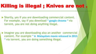 Killing is illegal ; Knives are not .
 Shortly, yes if you are downloading commercial content.
For example, say if you download “ google chrome “ via
torrent, you are not doing anything illegal.
 Imagine you are downloading also an another commercial
content. For example “ A Malayalam movie released in 2015
“ via torrent, you are doing something illegal.
 