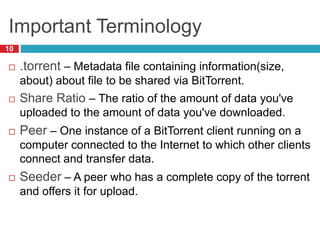 Important Terminology
10
 .torrent – Metadata file containing information(size,
about) about file to be shared via BitTorrent.
 Share Ratio – The ratio of the amount of data you've
uploaded to the amount of data you've downloaded.
 Peer – One instance of a BitTorrent client running on a
computer connected to the Internet to which other clients
connect and transfer data.
 Seeder – A peer who has a complete copy of the torrent
and offers it for upload.
 