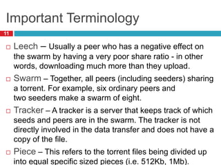 Important Terminology
11
 Leech – Usually a peer who has a negative effect on
the swarm by having a very poor share ratio - in other
words, downloading much more than they upload.
 Swarm – Together, all peers (including seeders) sharing
a torrent. For example, six ordinary peers and
two seeders make a swarm of eight.
 Tracker – A tracker is a server that keeps track of which
seeds and peers are in the swarm. The tracker is not
directly involved in the data transfer and does not have a
copy of the file.
 Piece – This refers to the torrent files being divided up
into equal specific sized pieces (i.e. 512Kb, 1Mb).
 