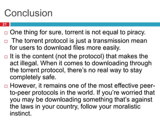 Conclusion
21
 One thing for sure, torrent is not equal to piracy.
 The torrent protocol is just a transmission mean
for users to download files more easily.
 It is the content (not the protocol) that makes the
act illegal. When it comes to downloading through
the torrent protocol, there’s no real way to stay
completely safe.
 However, it remains one of the most effective peer-
to-peer protocols in the world. If you’re worried that
you may be downloading something that’s against
the laws in your country, follow your moralistic
instinct.
 