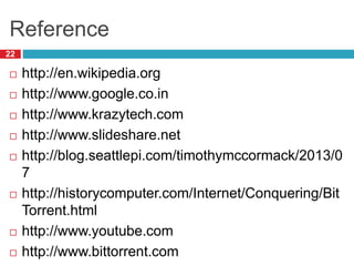 Reference
22
 http://en.wikipedia.org
 http://www.google.co.in
 http://www.krazytech.com
 http://www.slideshare.net
 http://blog.seattlepi.com/timothymccormack/2013/0
7
 http://historycomputer.com/Internet/Conquering/Bit
Torrent.html
 http://www.youtube.com
 http://www.bittorrent.com
 