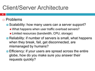 Client/Server Architecture
4
 Problems
 Scalability: how many users can a server support?
 What happens when user traffic overload servers?
 Limited resources (bandwidth, CPU, storage)
 Reliability: if number of servers is small, what happens
when they break, fail, get disconnected, are
mismanaged by humans?
 Efficiency: if your users are spread across the entire
globe, how do you make sure you answer their
requests quickly?
 