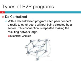 Types of P2P programs
8
 De-Centralized
 With a decentralized program each peer connect
directly to other peers without being directed by a
server. This connection is repeated making the
resulting network large.
 Example: Gnutella
 