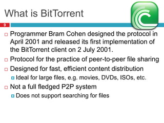 What is BitTorrent
9
 Programmer Bram Cohen designed the protocol in
April 2001 and released its first implementation of
the BitTorrent client on 2 July 2001.
 Protocol for the practice of peer-to-peer file sharing
 Designed for fast, efficient content distribution
 Ideal for large files, e.g. movies, DVDs, ISOs, etc.
 Not a full fledged P2P system
 Does not support searching for files
 