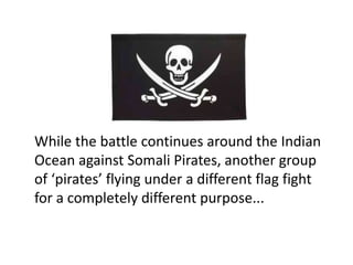 While the battle continues around the Indian
Ocean against Somali Pirates, another group
of ‘pirates’ flying under a different flag fight
for a completely different purpose...
 