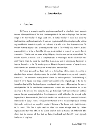 BitTorrent Protocol
1. Intorduction
1.1 Overview
BitTorrent is a peer-to-peer file sharing protocol used to distribute large amounts
of data. BitTorrent is one of the most common protocols for transferring large files. Its main
usage is for the transfer of large sized files. It makes transfer of such files easier by
implementing a different approach. A user can obtain multiple files simultaneously without
any considerable loss of the transfer rate. It is said to be a lot better than the conventional file
transfer methods because of a different principle that is followed by this protocol. It also
evens out the way a file is shared by allowing a user not just to obtain it but also to share it
with others. This is what has made a big difference between this and the conventional file
transfer methods. It makes a user to share the file he is obtaining so that the other users who
are trying to obtain the same file would find it easier and also in turn making these users to
involve themselves in the file sharing process. Thus the larger the number of users the more
is the demand and more easily a file can be transferred between them.
BitTorrent protocol has been built on a technology which makes it possible to
distribute large amounts of data without the need of a high capacity server, and expensive
bandwidth. This is the most striking feature of this file transfer protocol. The transferring of
files will never depend on a single source which is supposed the original copy of the file but
instead the load will be distributed across a number of such sources. Here not just the sources
are responsible for file transfer but also the clients or users who want to obtain the file are
involved in this process. This makes the load get distributed evenly across the users and thus
making the main source partially free from this process which will reduce the network traffic
imposed on it. Because of this, BitTorrent has become one of the most popular file transfer
mechanisms in today’s world. Though the mechanism itself is not as simple as an ordinary
file transfer protocol, it has gained its popularity because of the sharing policy that it imposes
on its users. This fact is quite obvious, since the recent surveys made by various
organizations show that 35% of the overall internet traffic is because of BitTorrent. This
shows that the amount of files that are being transferred and shared by users through
BitTorrent is very huge.
1 Dept of CS&E, VVCE
 