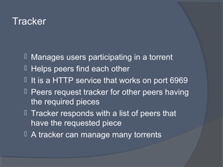 Tracker
 Manages users participating in a torrent
 Helps peers find each other
 It is a HTTP service that works on port 6969
 Peers request tracker for other peers having
the required pieces
 Tracker responds with a list of peers that
have the requested piece
 A tracker can manage many torrents
 