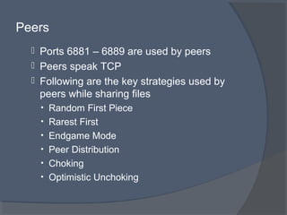 Peers
 Ports 6881 – 6889 are used by peers
 Peers speak TCP
 Following are the key strategies used by
peers while sharing files
• Random First Piece
• Rarest First
• Endgame Mode
• Peer Distribution
• Choking
• Optimistic Unchoking
 