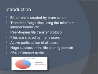  Bit torrent is created by bram cohen
 Transfer of large files using the minimum
internet bandwidth
 Peer-to-peer file transfer protocol
 Files are shared by many users
 Active participation of all users
 Huge success in the file sharing domain
 35% of internet traffic
Introduction
 