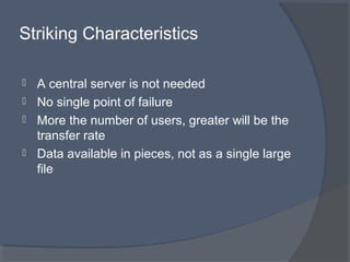 Striking Characteristics
 A central server is not needed
 No single point of failure
 More the number of users, greater will be the
transfer rate
 Data available in pieces, not as a single large
file
 