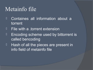 Metainfo file
 Containes all information about a
torrent
 File with a .torrent extension
 Encoding scheme used by bittorrent is
called bencoding
 Hash of all the pieces are present in
info field of metainfo file
 