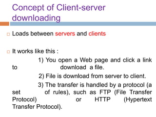 Concept of Client-server
downloading
 Loads between servers and clients
 It works like this :
1) You open a Web page and click a link
to download a file.
2) File is download from server to client.
3) The transfer is handled by a protocol (a
set of rules), such as FTP (File Transfer
Protocol) or HTTP (Hypertext
Transfer Protocol).
 