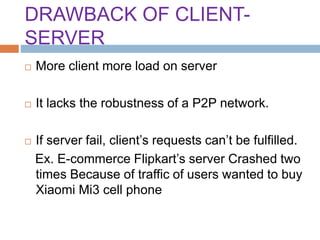 DRAWBACK OF CLIENT-
SERVER
 More client more load on server
 It lacks the robustness of a P2P network.
 If server fail, client’s requests can’t be fulfilled.
Ex. E-commerce Flipkart’s server Crashed two
times Because of traffic of users wanted to buy
Xiaomi Mi3 cell phone
 