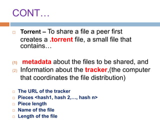 CONT…
 Torrent – To share a file a peer first
creates a .torrent file, a small file that
contains…
(1) metadata about the files to be shared, and
(2) Information about the tracker,(the computer
that coordinates the file distribution)
 The URL of the tracker
 Pieces <hash1, hash 2,…, hash n>
 Piece length
 Name of the file
 Length of the file
 