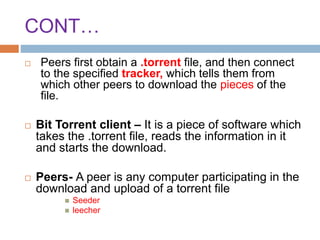 CONT…
 Peers first obtain a .torrent file, and then connect
to the specified tracker, which tells them from
which other peers to download the pieces of the
file.
 Bit Torrent client – It is a piece of software which
takes the .torrent file, reads the information in it
and starts the download.
 Peers- A peer is any computer participating in the
download and upload of a torrent file
 Seeder
 leecher
 